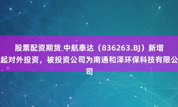 股票配资期货 中航泰达（836263.BJ）新增一起对外投资，被投资公司为南通和泽环保科技有限公司