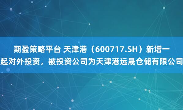 期盈策略平台 天津港（600717.SH）新增一起对外投资，被投资公司为天津港远晟仓储有限公司