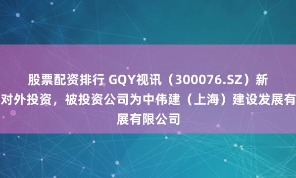 股票配资排行 GQY视讯（300076.SZ）新增一起对外投资，被投资公司为中伟建（上海）建设发展有限公司