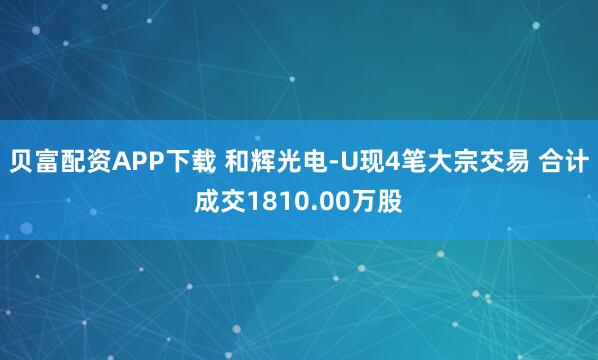 贝富配资APP下载 和辉光电-U现4笔大宗交易 合计成交1810.00万股