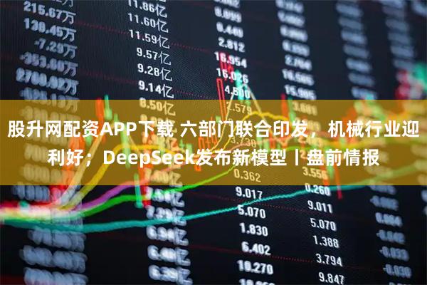 股升网配资APP下载 六部门联合印发，机械行业迎利好；DeepSeek发布新模型丨盘前情报