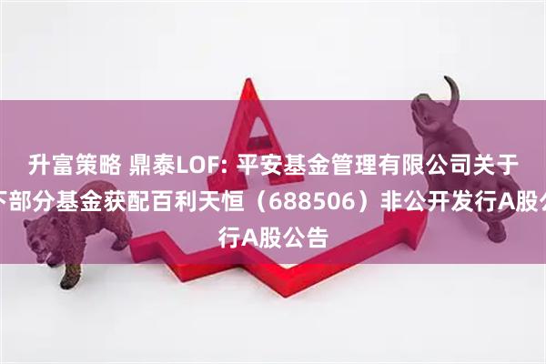 升富策略 鼎泰LOF: 平安基金管理有限公司关于旗下部分基金获配百利天恒（688506）非公开发行A股公告