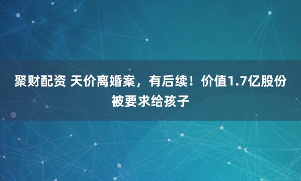 聚财配资 天价离婚案，有后续！价值1.7亿股份被要求给孩子