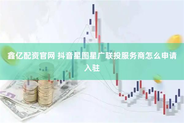 鑫亿配资官网 抖音星图星广联投服务商怎么申请入驻