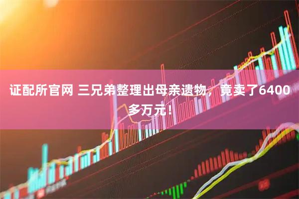 证配所官网 三兄弟整理出母亲遗物，竟卖了6400多万元！