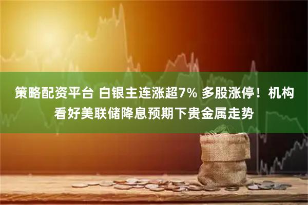 策略配资平台 白银主连涨超7% 多股涨停！机构看好美联储降息预期下贵金属走势