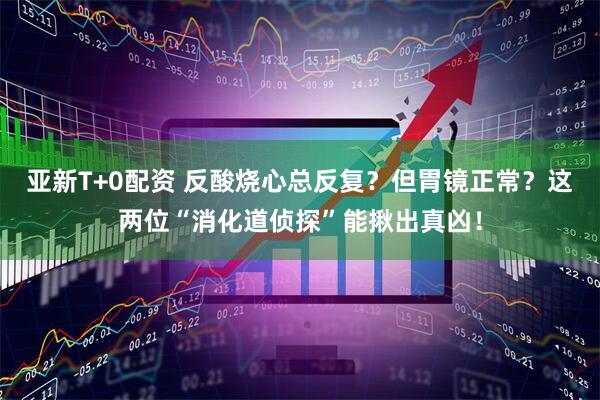 亚新T+0配资 反酸烧心总反复？但胃镜正常？这两位“消化道侦探”能揪出真凶！