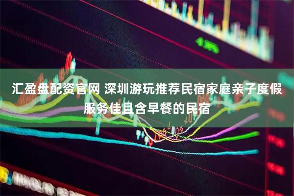 汇盈盘配资官网 深圳游玩推荐民宿家庭亲子度假服务佳且含早餐的民宿