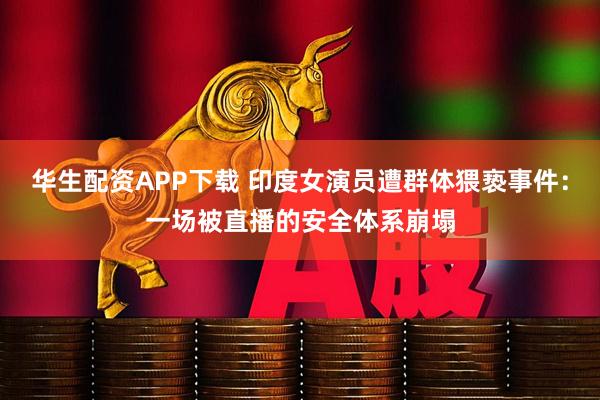 华生配资APP下载 印度女演员遭群体猥亵事件：一场被直播的安全体系崩塌