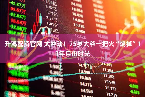 升鸿配资官网 太冲动！75岁大爷一把火“烧掉”11年自由时光