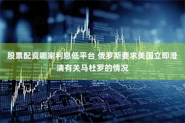 股票配资哪家利息低平台 俄罗斯要求美国立即澄清有关马杜罗的情况