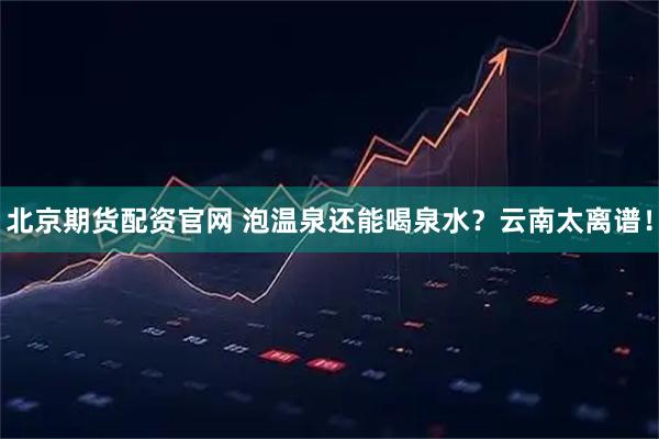 北京期货配资官网 泡温泉还能喝泉水？云南太离谱！
